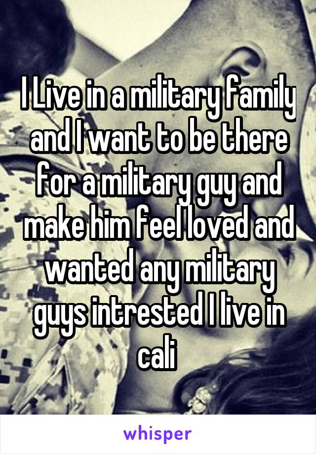 I Live in a military family and I want to be there for a military guy and make him feel loved and wanted any military guys intrested I live in cali 