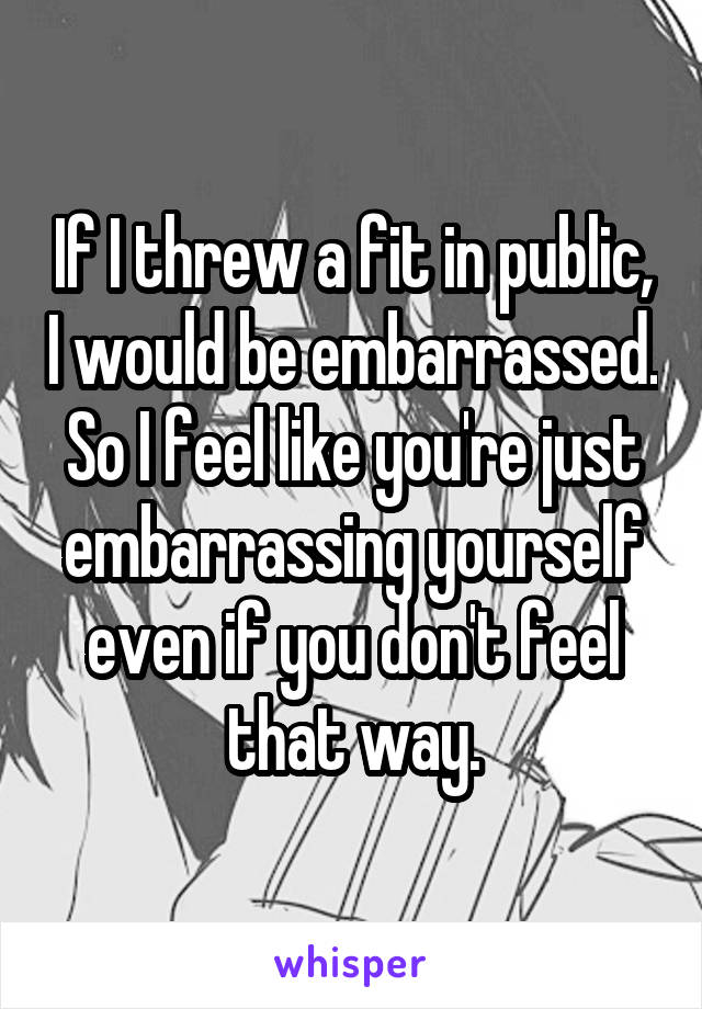 If I threw a fit in public, I would be embarrassed. So I feel like you're just embarrassing yourself even if you don't feel that way.