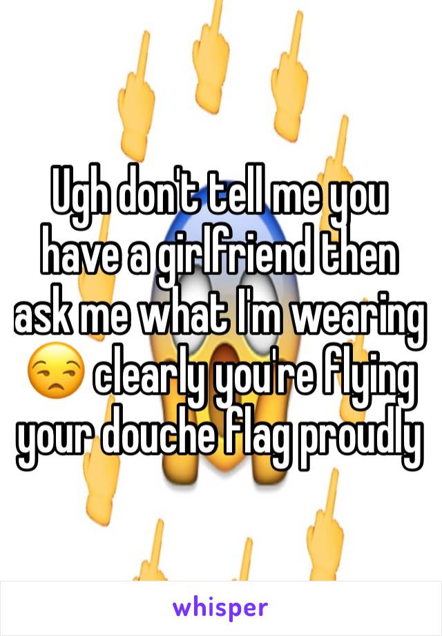 Ugh don't tell me you have a girlfriend then ask me what I'm wearing 😒 clearly you're flying your douche flag proudly