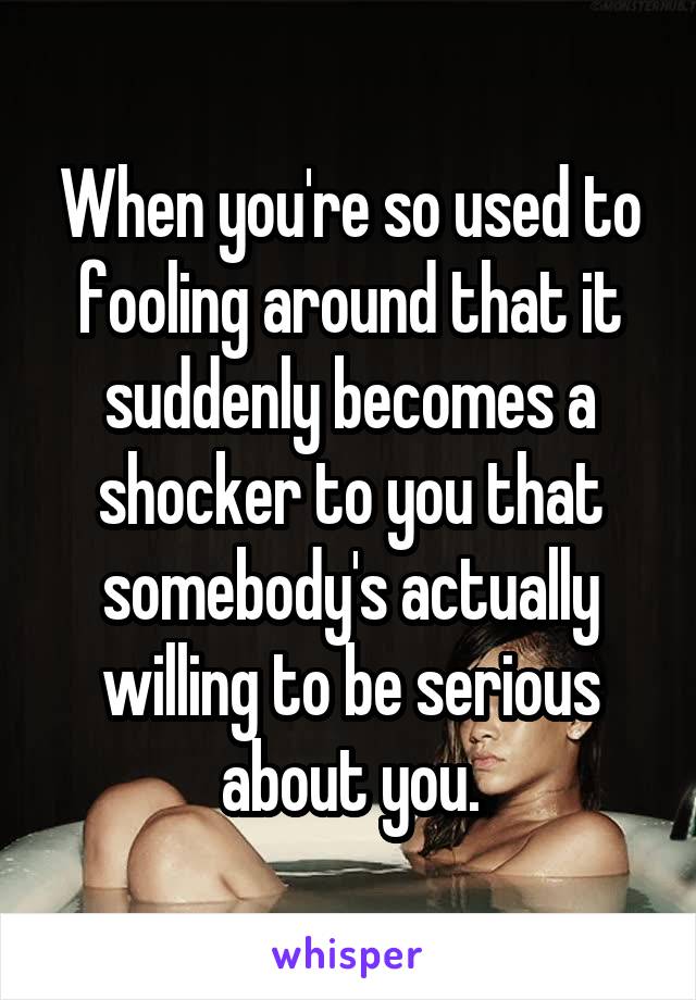 When you're so used to fooling around that it suddenly becomes a shocker to you that somebody's actually willing to be serious about you.