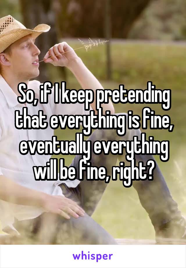 So, if I keep pretending that everything is fine, eventually everything will be fine, right?