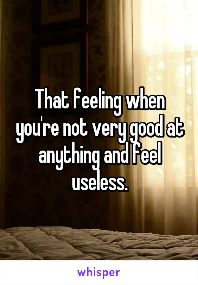 That feeling when you're not very good at anything and feel useless.