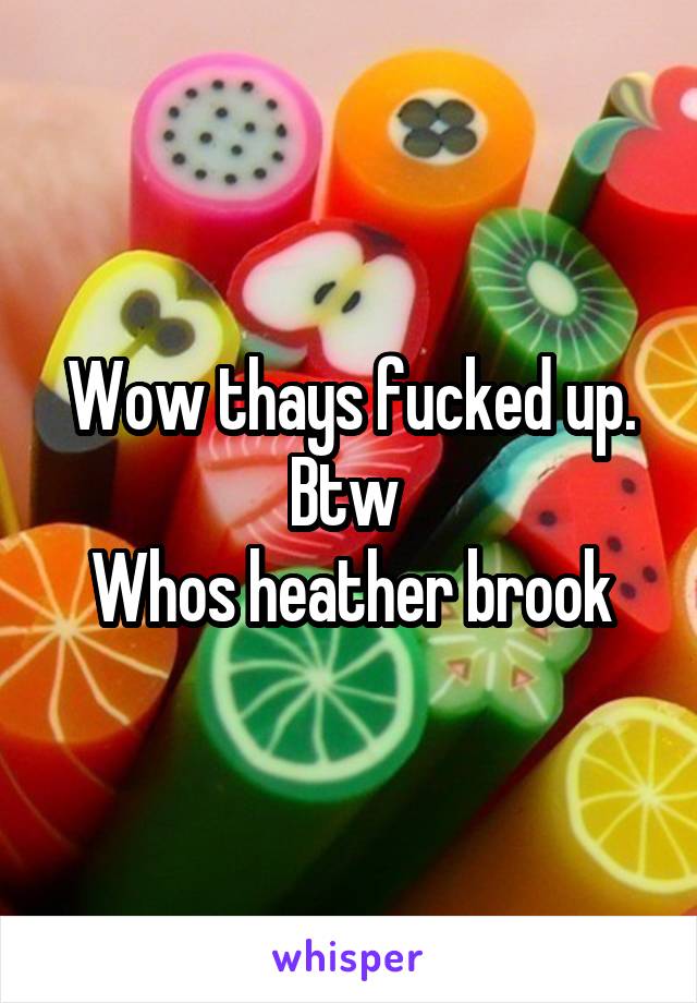 Wow thays fucked up.
Btw 
Whos heather brook