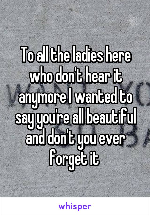 To all the ladies here who don't hear it anymore I wanted to say you're all beautiful and don't you ever forget it 