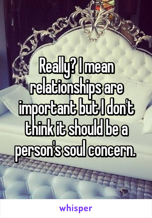 Really? I mean relationships are important but I don't think it should be a person's soul concern. 