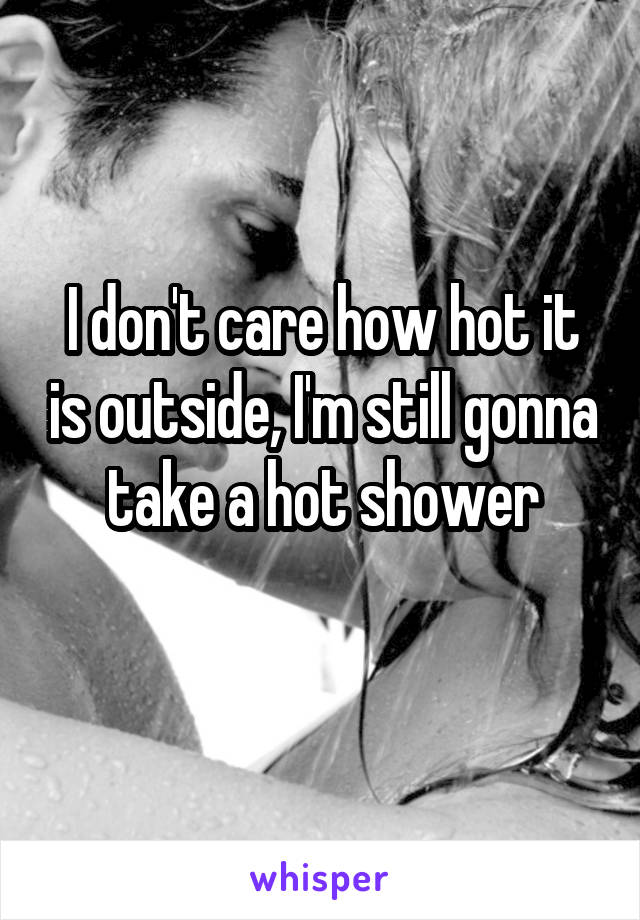 I don't care how hot it is outside, I'm still gonna take a hot shower
