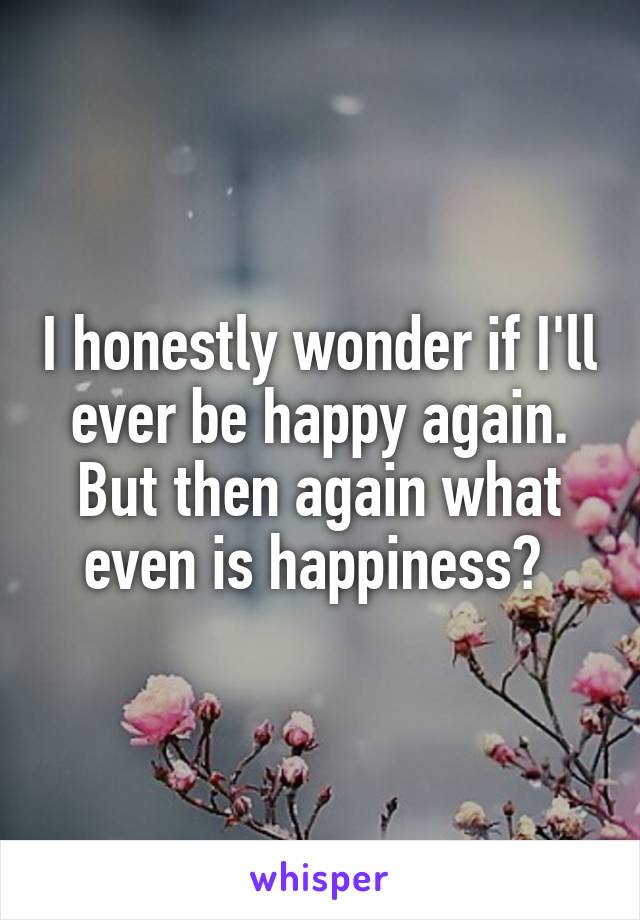 I honestly wonder if I'll ever be happy again. But then again what even is happiness? 