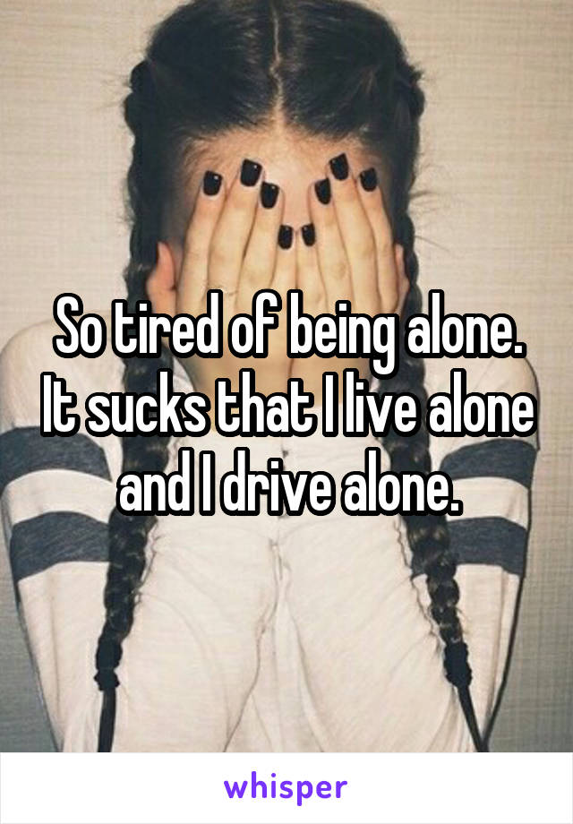 So tired of being alone. It sucks that I live alone and I drive alone.