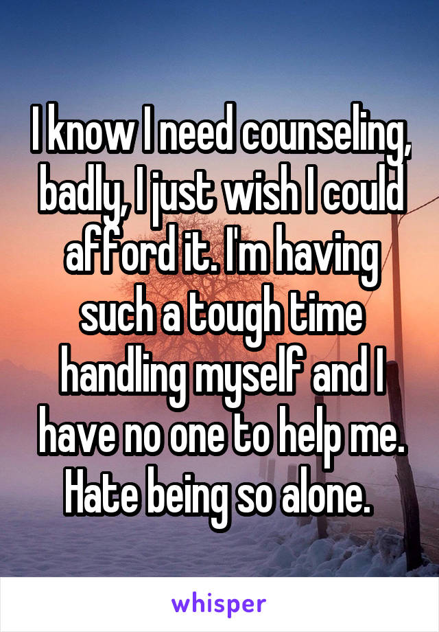 I know I need counseling, badly, I just wish I could afford it. I'm having such a tough time handling myself and I have no one to help me. Hate being so alone. 