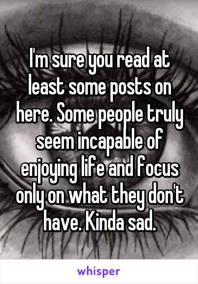 I'm sure you read at least some posts on here. Some people truly seem incapable of enjoying life and focus only on what they don't have. Kinda sad.