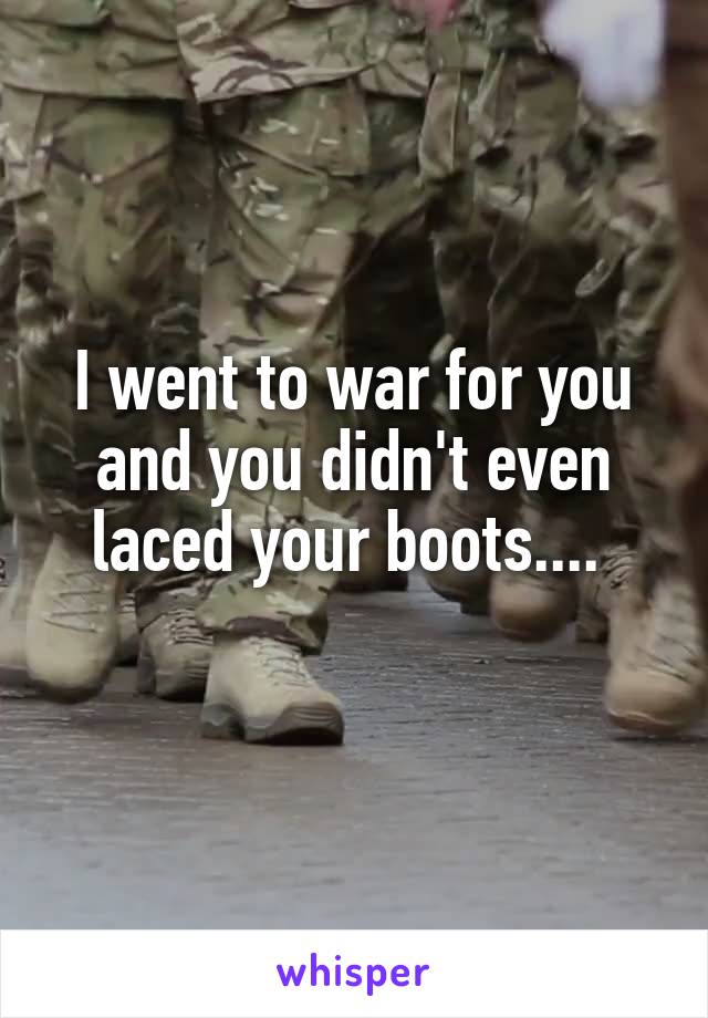 I went to war for you and you didn't even laced your boots.... 
