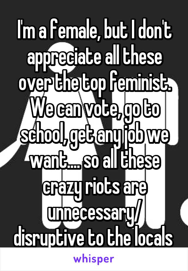 I'm a female, but I don't appreciate all these over the top feminist. We can vote, go to school, get any job we want.... so all these crazy riots are unnecessary/ disruptive to the locals 