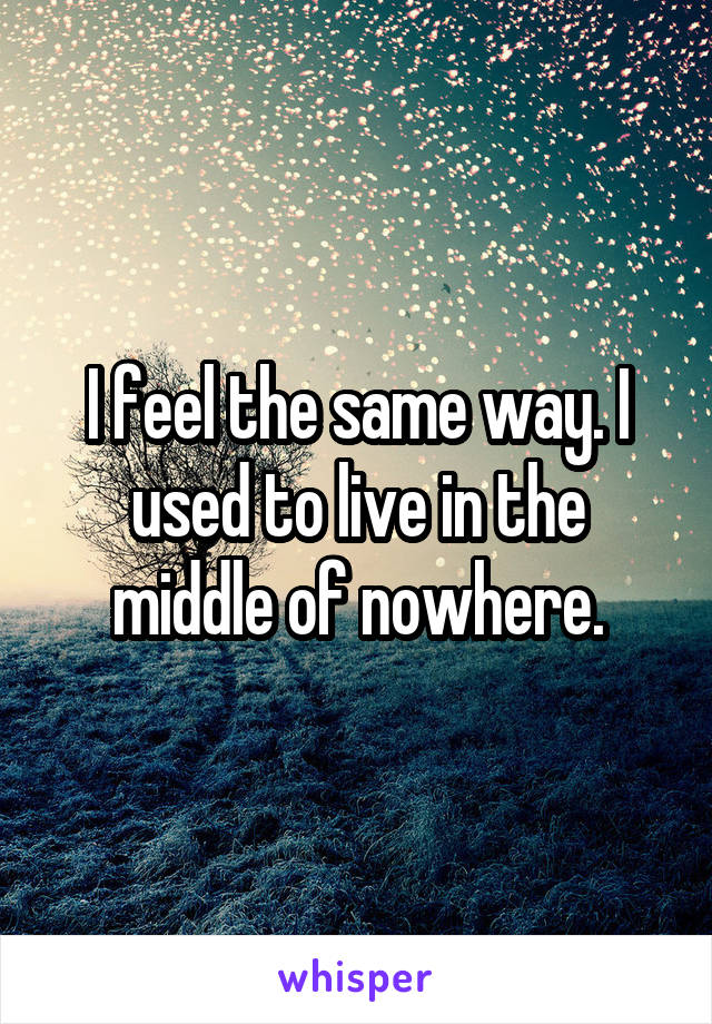 I feel the same way. I used to live in the middle of nowhere.