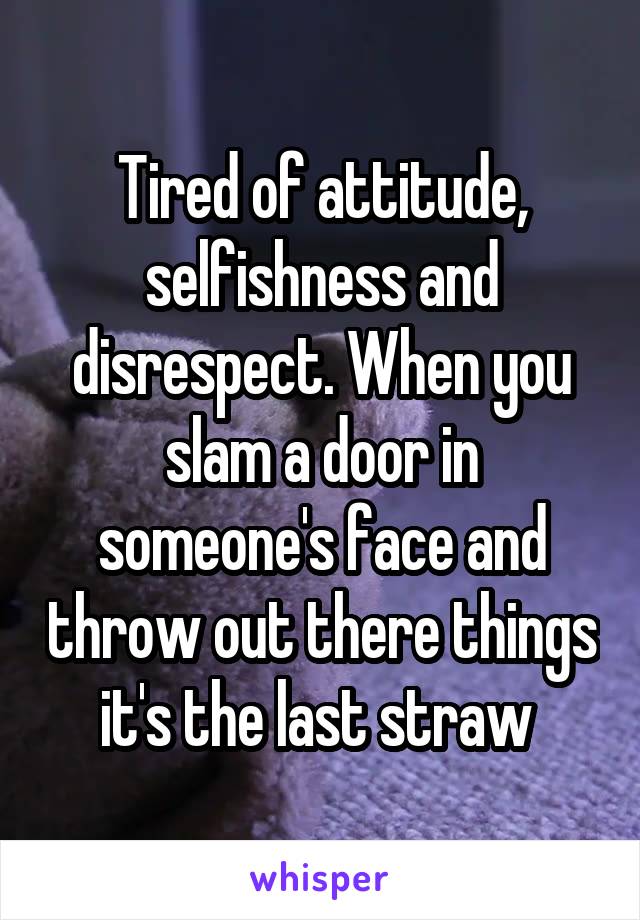 Tired of attitude, selfishness and disrespect. When you slam a door in someone's face and throw out there things it's the last straw 