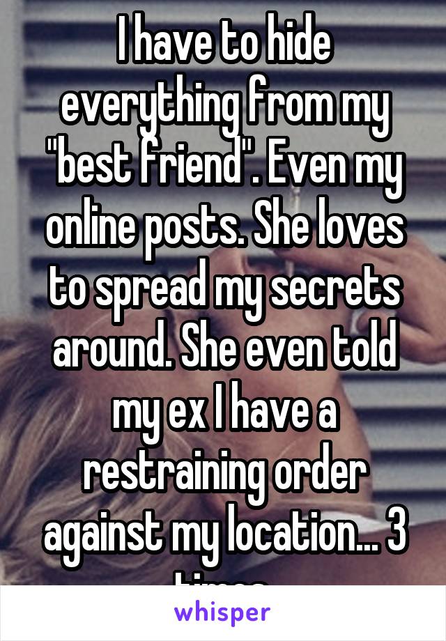 I have to hide everything from my "best friend". Even my online posts. She loves to spread my secrets around. She even told my ex I have a restraining order against my location... 3 times.