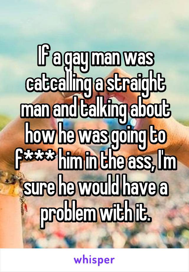 If a gay man was catcalling a straight man and talking about how he was going to f*** him in the ass, I'm sure he would have a problem with it.