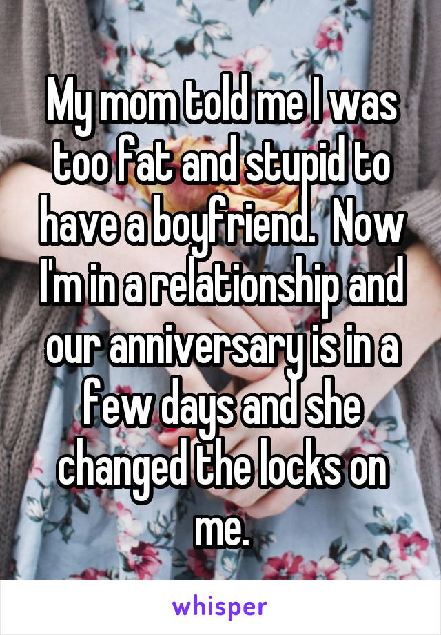 My mom told me I was too fat and stupid to have a boyfriend.  Now I'm in a relationship and our anniversary is in a few days and she changed the locks on me.