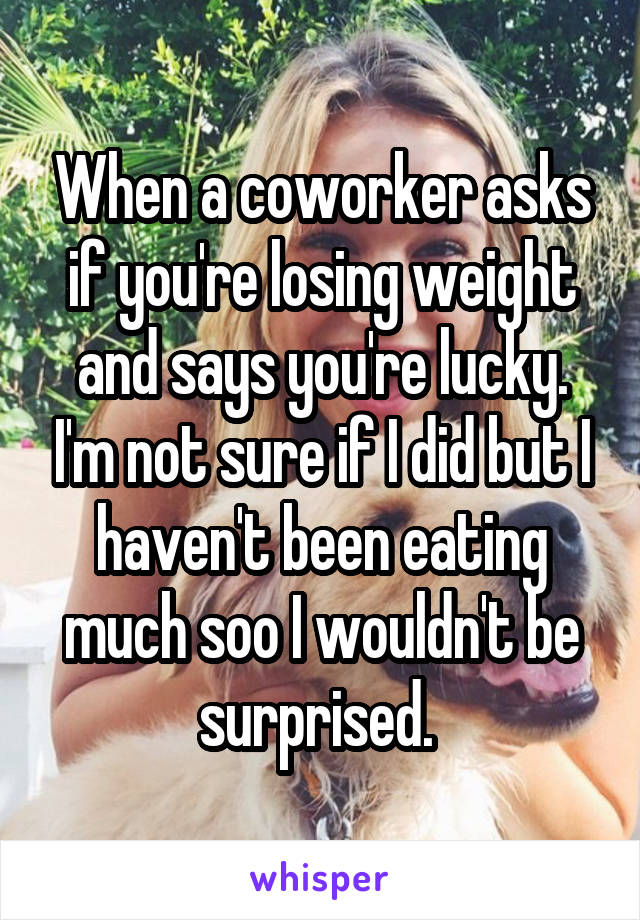 When a coworker asks if you're losing weight and says you're lucky. I'm not sure if I did but I haven't been eating much soo I wouldn't be surprised. 