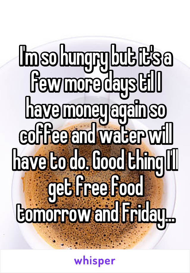 I'm so hungry but it's a few more days til I have money again so coffee and water will have to do. Good thing I'll get free food tomorrow and Friday...