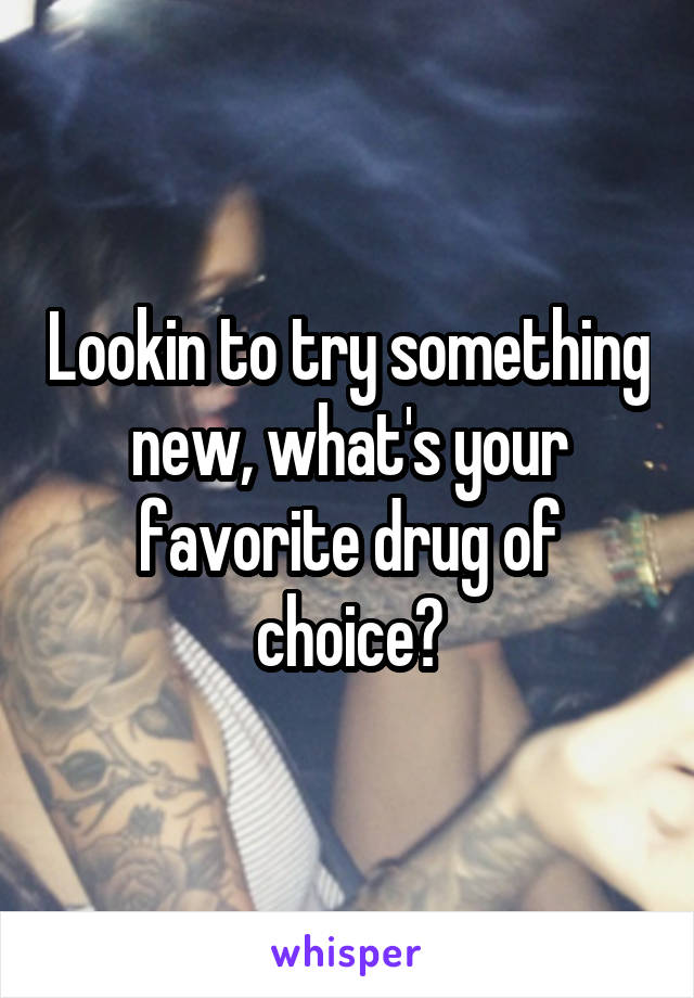 Lookin to try something new, what's your favorite drug of choice?