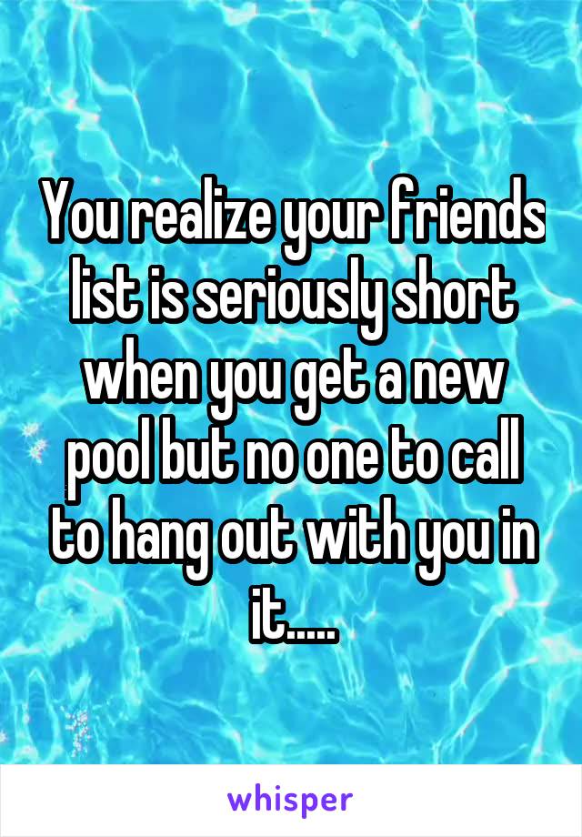 You realize your friends list is seriously short when you get a new pool but no one to call to hang out with you in it.....