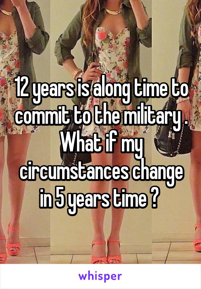 12 years is along time to commit to the military . What if my circumstances change in 5 years time ? 