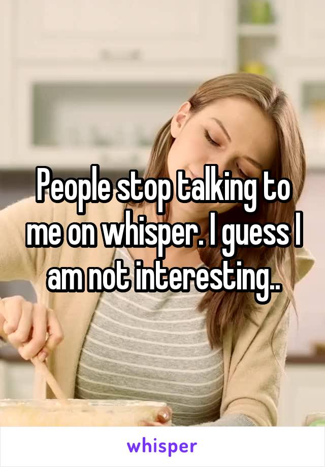 People stop talking to me on whisper. I guess I am not interesting..