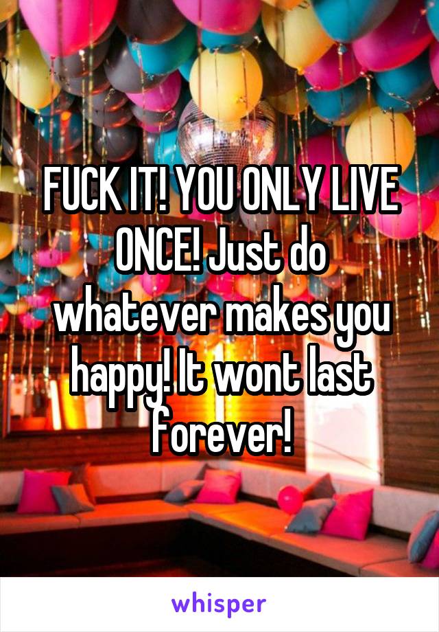 FUCK IT! YOU ONLY LIVE ONCE! Just do whatever makes you happy! It wont last forever!