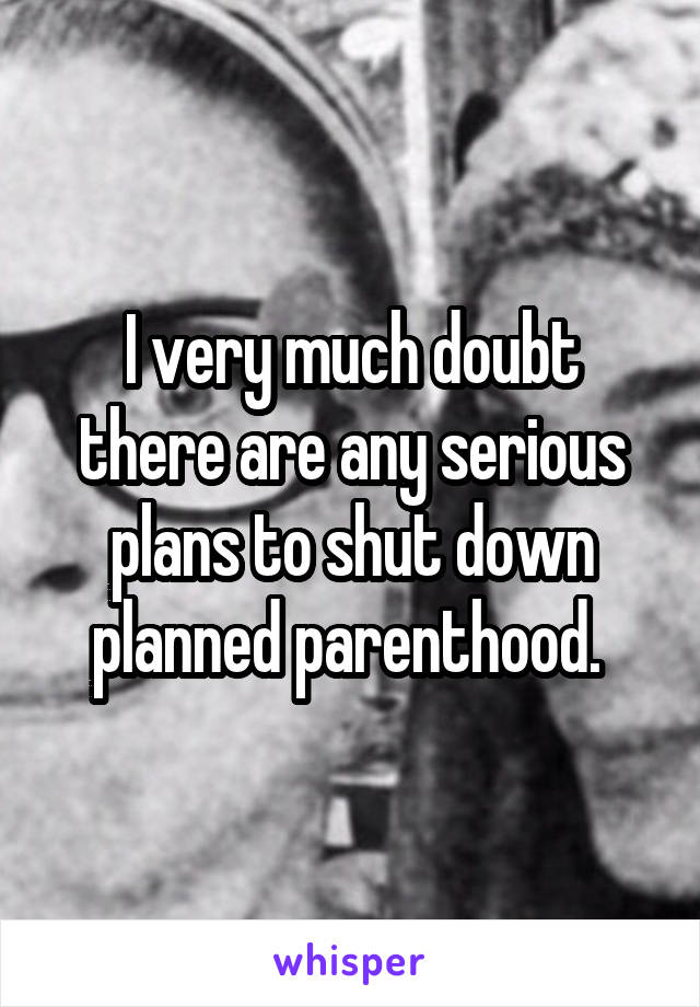 I very much doubt there are any serious plans to shut down planned parenthood. 