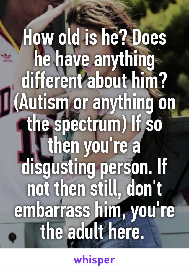 How old is he? Does he have anything different about him? (Autism or anything on the spectrum) If so then you're a disgusting person. If not then still, don't embarrass him, you're the adult here. 