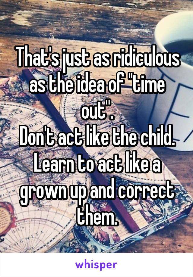 That's just as ridiculous as the idea of "time out".
Don't act like the child. Learn to act like a grown up and correct them.