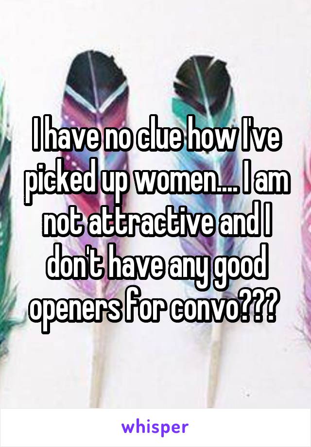 I have no clue how I've picked up women.... I am not attractive and I don't have any good openers for convo??? 