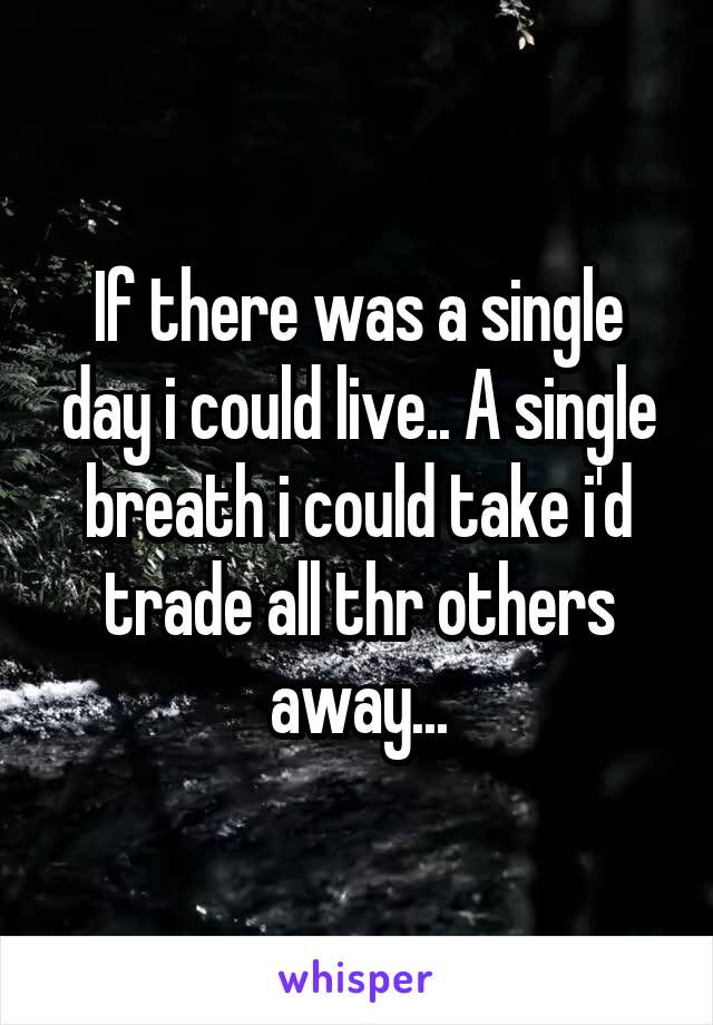 If there was a single day i could live.. A single breath i could take i'd trade all thr others away...