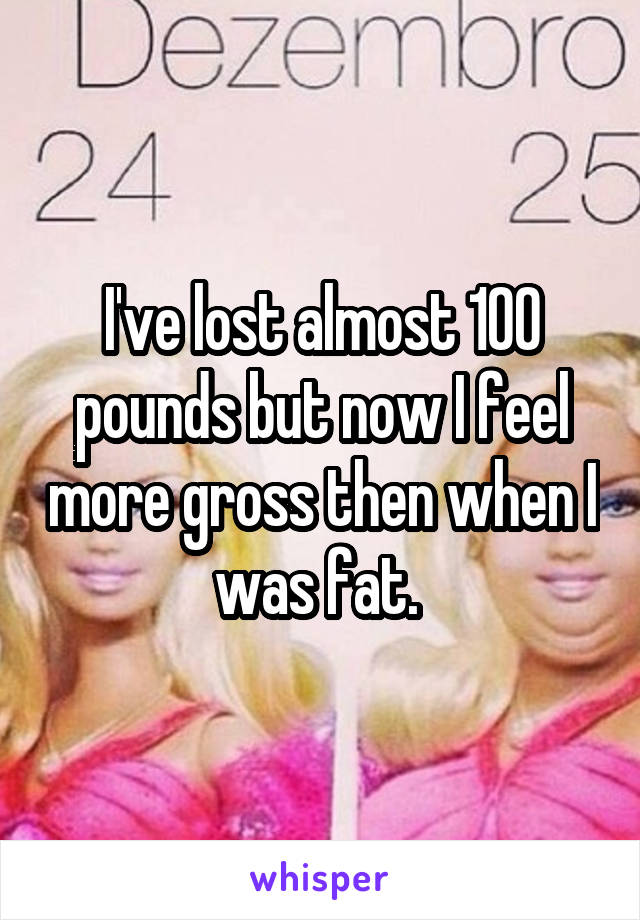 I've lost almost 100 pounds but now I feel more gross then when I was fat. 