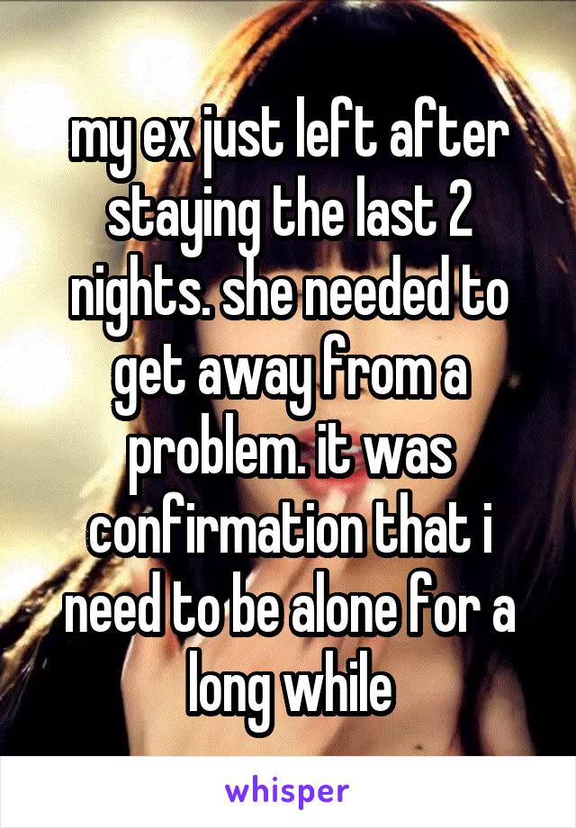 my ex just left after staying the last 2 nights. she needed to get away from a problem. it was confirmation that i need to be alone for a long while