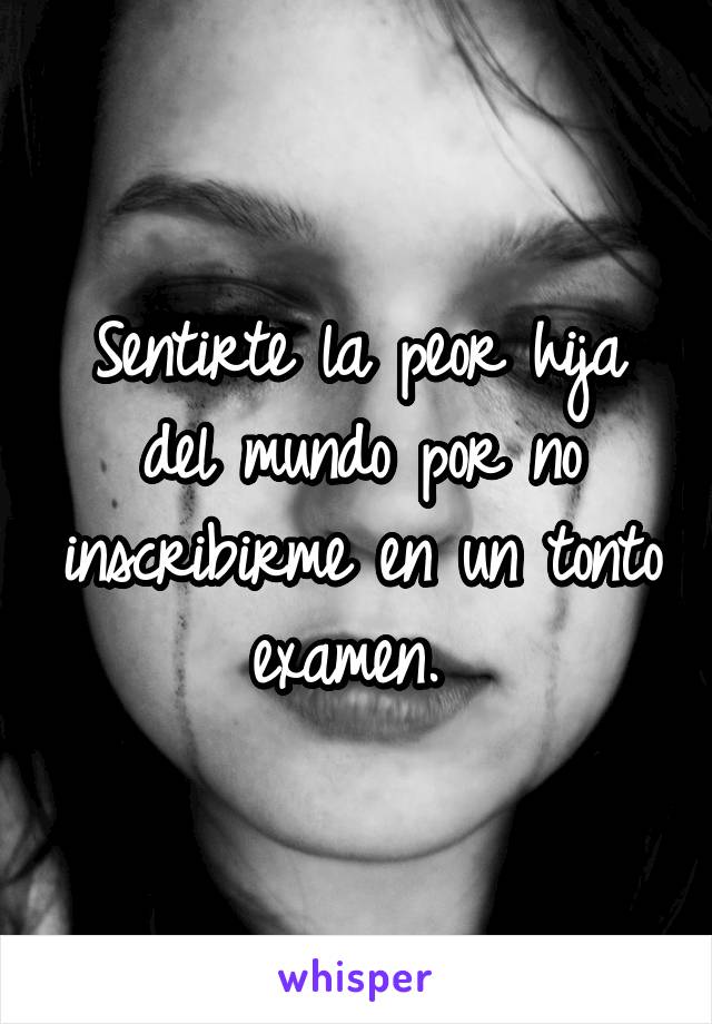 Sentirte la peor hija del mundo por no inscribirme en un tonto examen. 