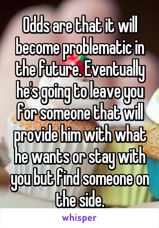 Odds are that it will become problematic in the future. Eventually he's going to leave you for someone that will provide him with what he wants or stay with you but find someone on the side.