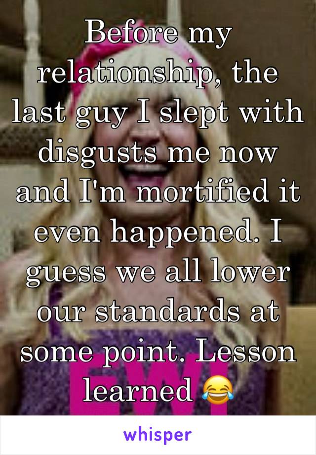 Before my relationship, the last guy I slept with disgusts me now and I'm mortified it even happened. I guess we all lower our standards at some point. Lesson learned 😂