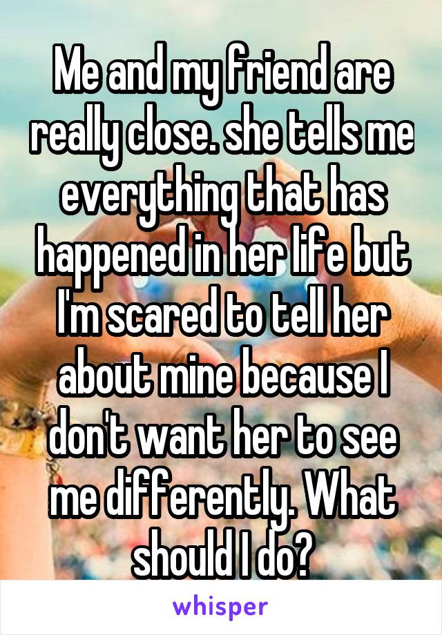 Me and my friend are really close. she tells me everything that has happened in her life but I'm scared to tell her about mine because I don't want her to see me differently. What should I do?