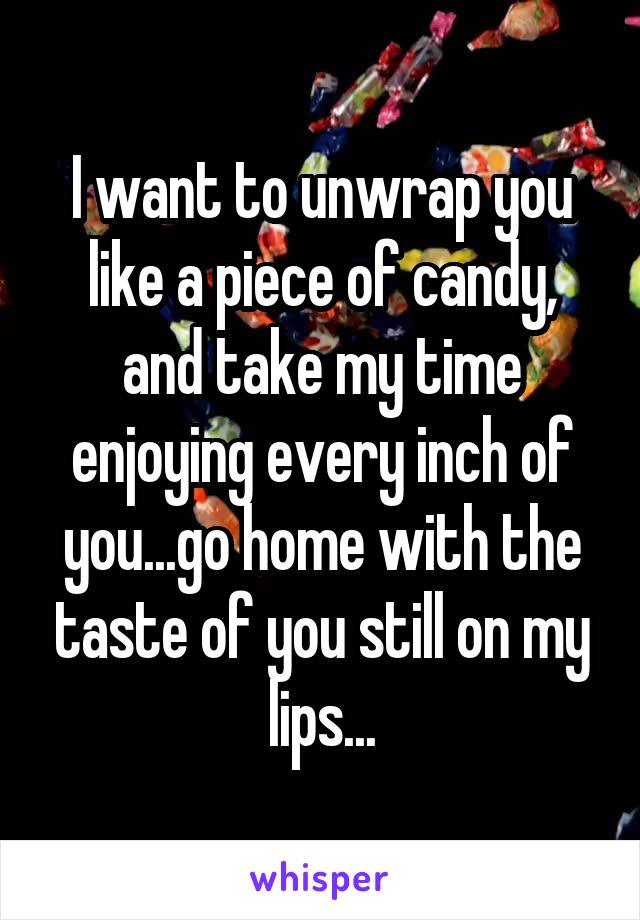 I want to unwrap you like a piece of candy, and take my time enjoying every inch of you...go home with the taste of you still on my lips...