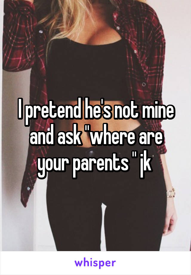 I pretend he's not mine and ask "where are your parents " jk 