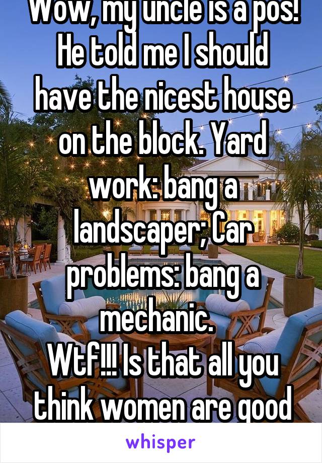 Wow, my uncle is a pos!
He told me I should have the nicest house on the block. Yard work: bang a landscaper; Car problems: bang a mechanic.  
Wtf!!! Is that all you think women are good for?