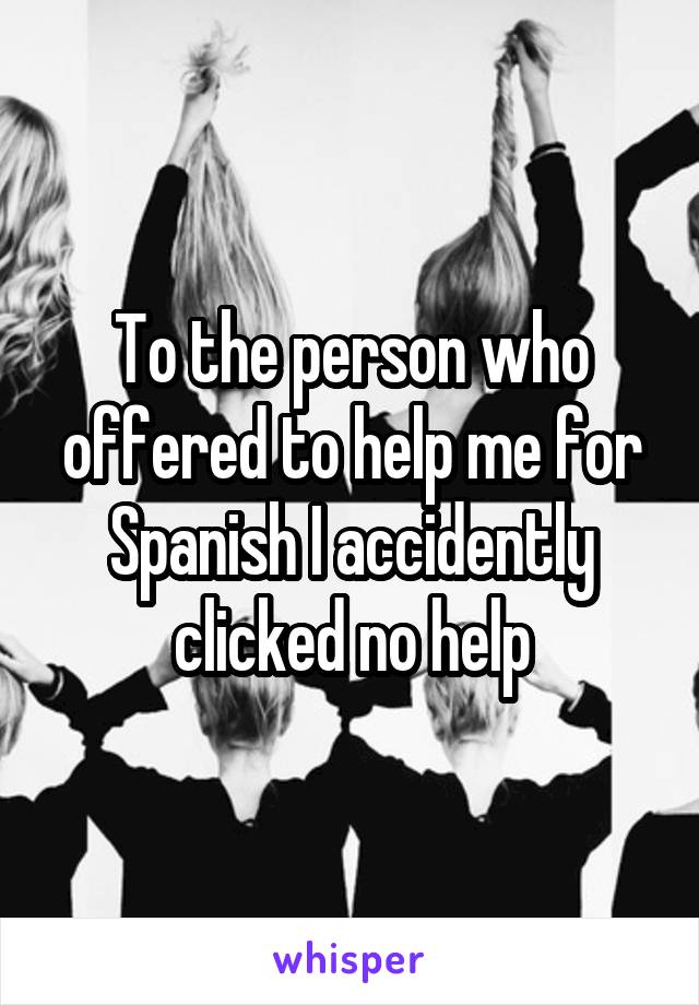 To the person who offered to help me for Spanish I accidently clicked no help