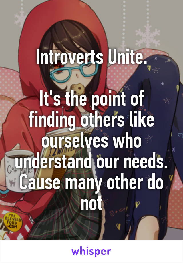 Introverts Unite.

It's the point of finding others like ourselves who understand our needs. Cause many other do not