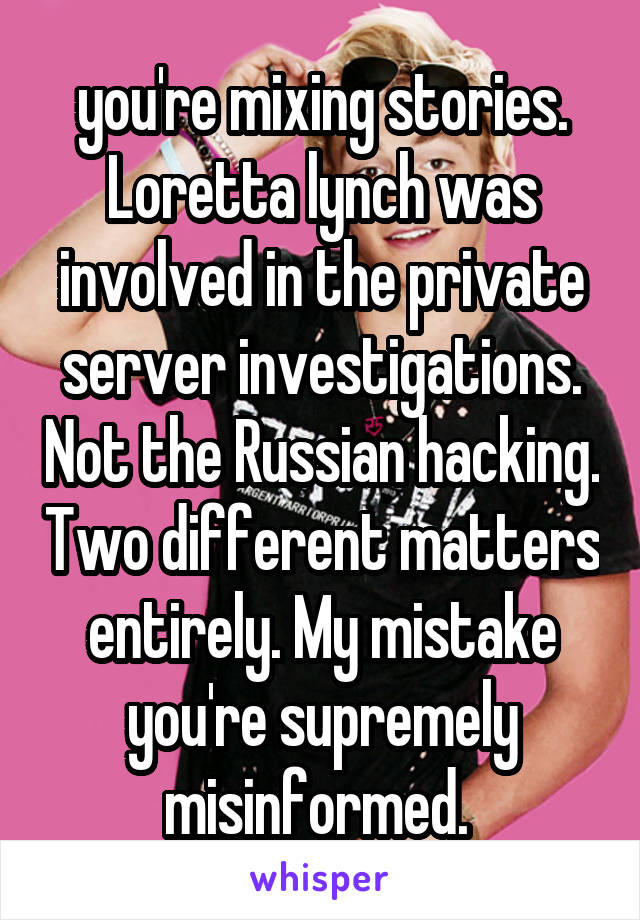  you're mixing stories. Loretta lynch was involved in the private server investigations. Not the Russian hacking. Two different matters entirely. My mistake you're supremely misinformed. 