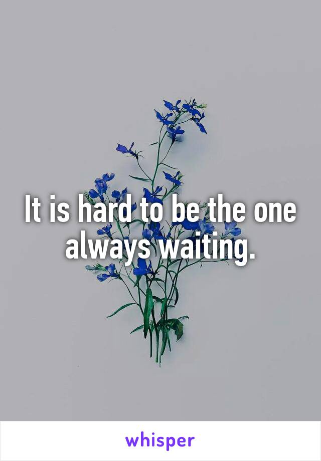 It is hard to be the one always waiting.