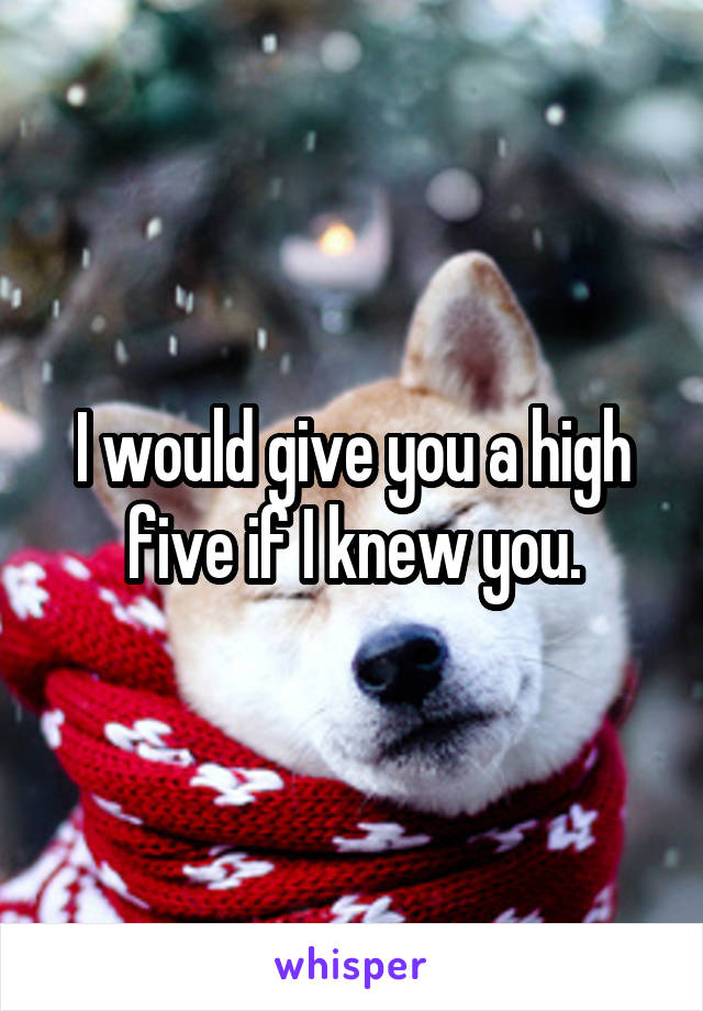 I would give you a high five if I knew you.