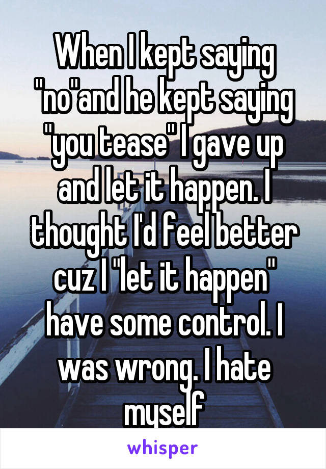 When I kept saying "no"and he kept saying "you tease" I gave up and let it happen. I thought I'd feel better cuz I "let it happen" have some control. I was wrong. I hate myself