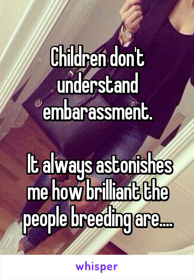 Children don't understand embarassment.

 It always astonishes me how brilliant the people breeding are....