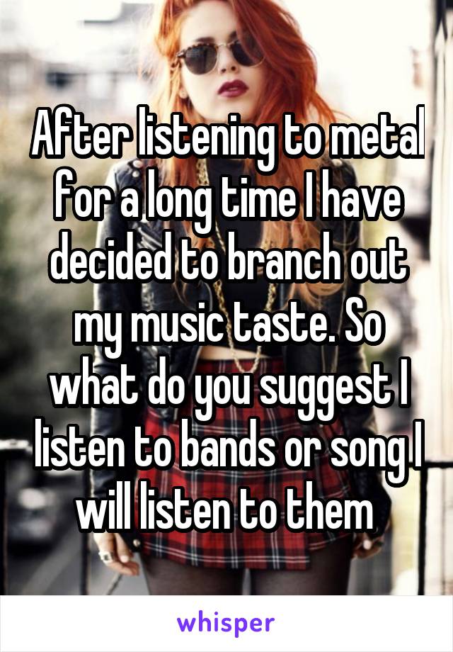 After listening to metal for a long time I have decided to branch out my music taste. So what do you suggest I listen to bands or song I will listen to them 